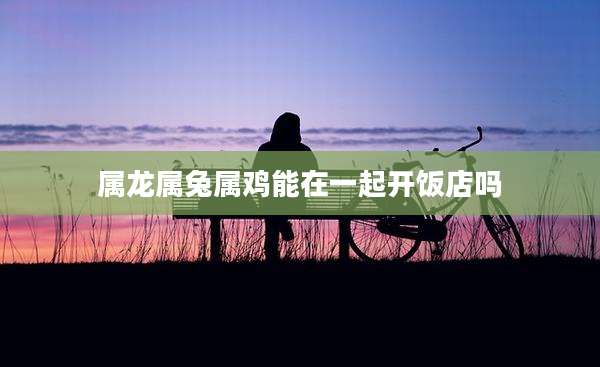 属龙属兔属鸡能在一起开饭店吗