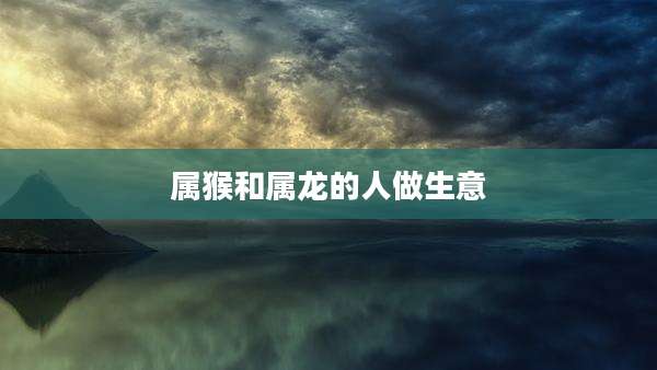 属猴和属龙的人做生意