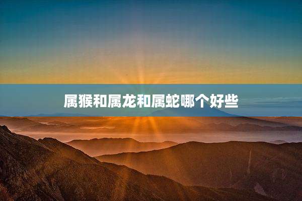 属猴和属龙和属蛇哪个好些