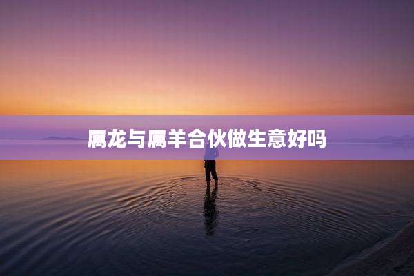 属龙与属羊合伙做生意好吗