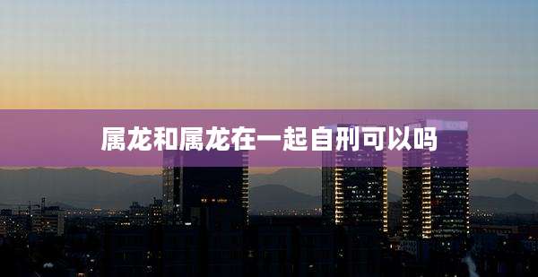 属龙和属龙在一起自刑可以吗