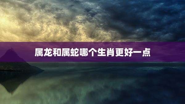 属龙和属蛇哪个生肖更好一点