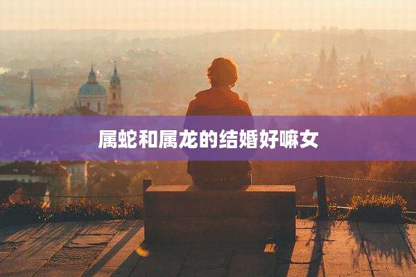 属蛇和属龙的结婚好嘛女