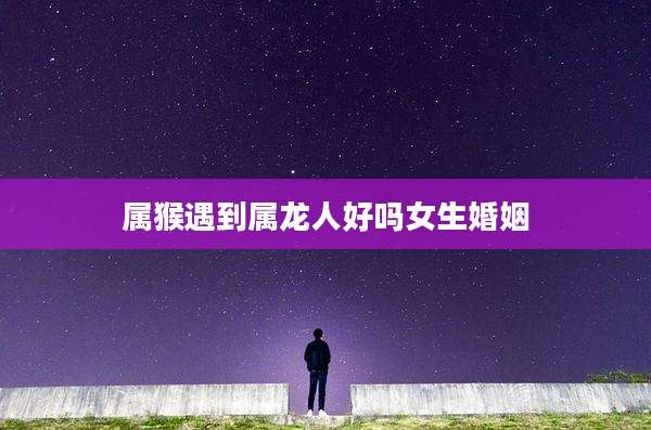 属猴遇到属龙人好吗女生婚姻