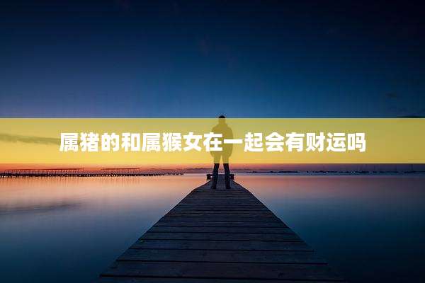 属猪的和属猴女在一起会有财运吗