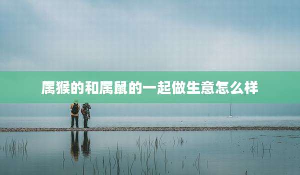 属猴的和属鼠的一起做生意怎么样