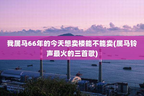 我属马66年的今天想卖楼能不能卖(属马铃声最火的三首歌)