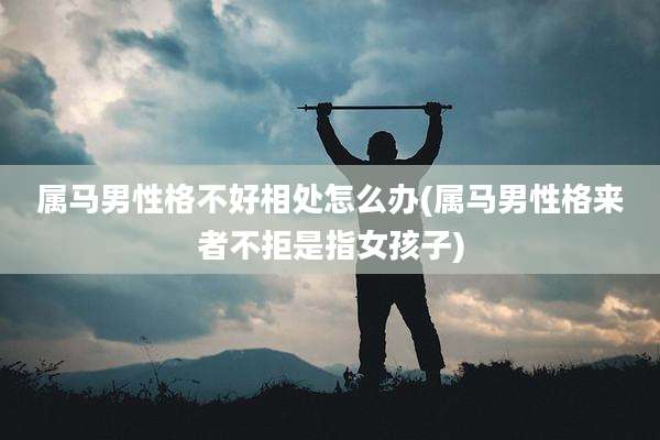 属马男性格不好相处怎么办(属马男性格来者不拒是指女孩子)