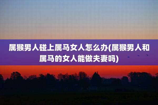 属猴男人碰上属马女人怎么办(属猴男人和属马的女人能做夫妻吗)
