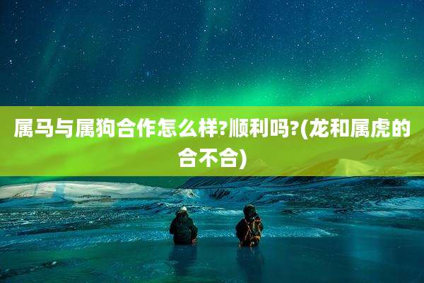 属马与属狗合作怎么样?顺利吗?(龙和属虎的合不合)