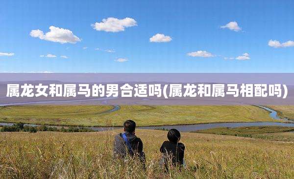 属龙女和属马的男合适吗(属龙和属马相配吗)