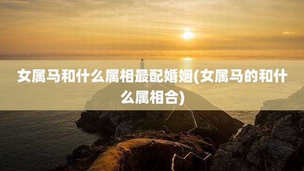 女属马和什么属相最配婚姻(女属马的和什么属相合)