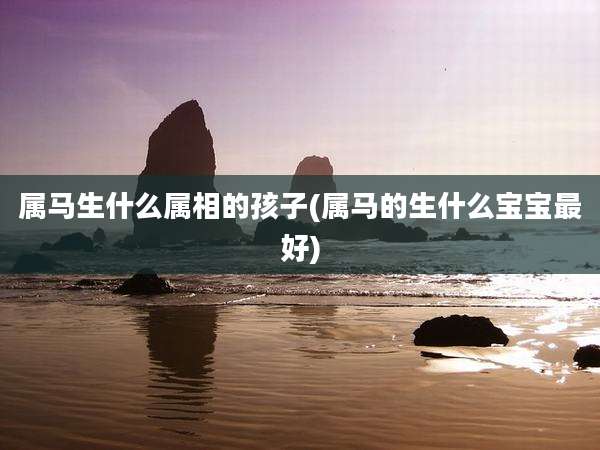 属马生什么属相的孩子(属马的生什么宝宝最好)