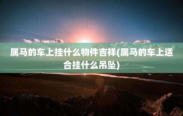 属马的车上挂什么物件吉祥(属马的车上适合挂什么吊坠)