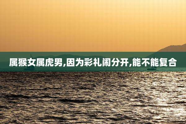 属猴女属虎男,因为彩礼闹分开,能不能复合