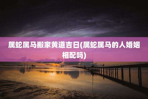 属蛇属马搬家黄道吉日(属蛇属马的人婚姻相配吗)