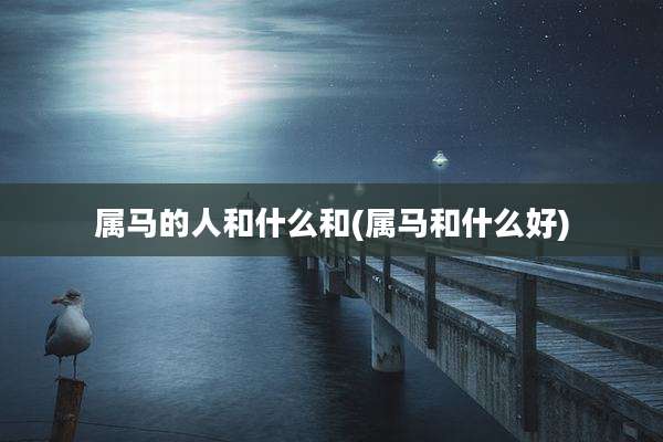 属马的人和什么和(属马和什么好)