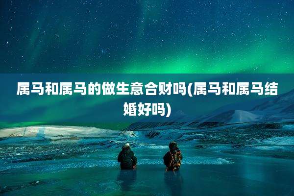 属马和属马的做生意合财吗(属马和属马结婚好吗)