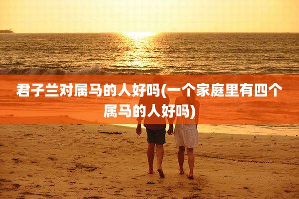 君子兰对属马的人好吗(一个家庭里有四个属马的人好吗)