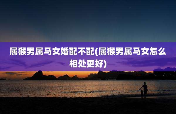 属猴男属马女婚配不配(属猴男属马女怎么相处更好)