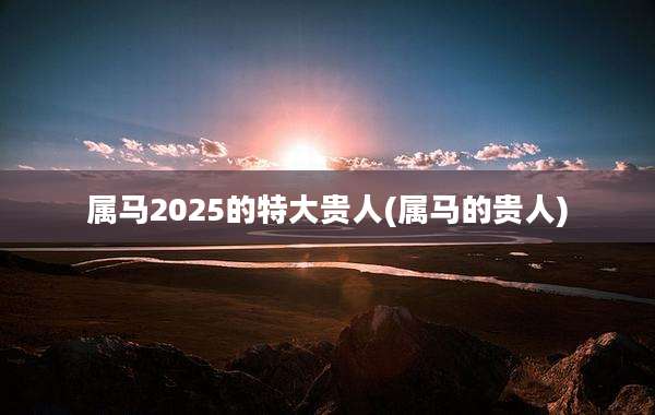 属马2025的特大贵人(属马的贵人)