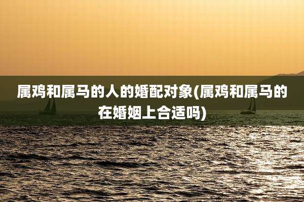 属鸡和属马的人的婚配对象(属鸡和属马的在婚姻上合适吗)