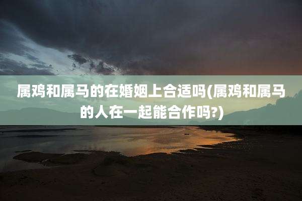 属鸡和属马的在婚姻上合适吗(属鸡和属马的人在一起能合作吗?)