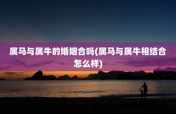 属马与属牛的婚姻合吗(属马与属牛相结合怎么样)