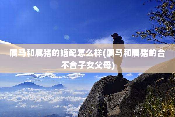 属马和属猪的婚配怎么样(属马和属猪的合不合子女父母)