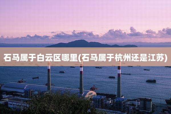 石马属于白云区哪里(石马属于杭州还是江苏)