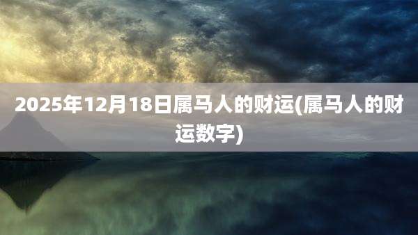 2025年12月18日属马人的财运(属马人的财运数字)