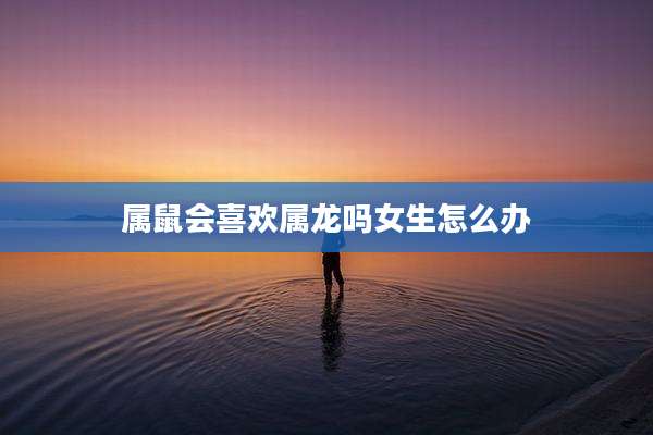 属鼠会喜欢属龙吗女生怎么办