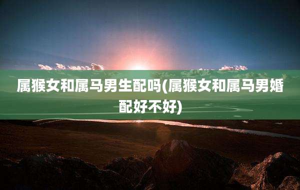 属猴女和属马男生配吗(属猴女和属马男婚配好不好)