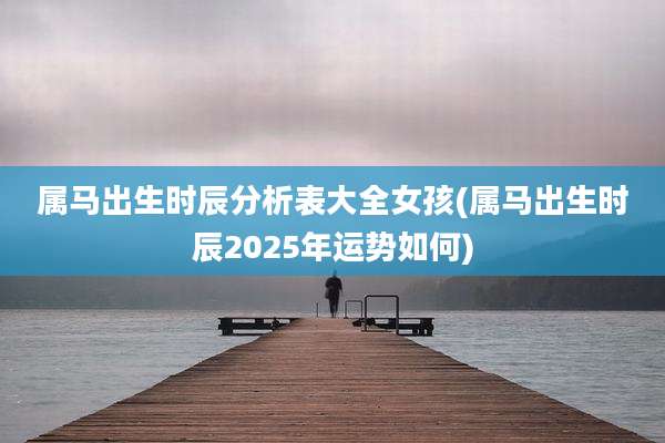 属马出生时辰分析表大全女孩(属马出生时辰2025年运势如何)