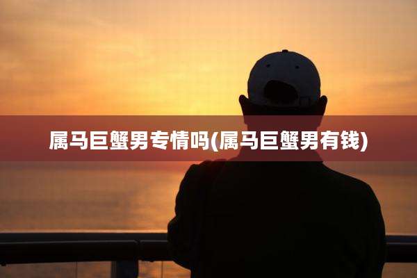 属马巨蟹男专情吗(属马巨蟹男有钱)