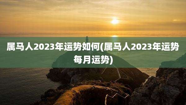 属马人2023年运势如何(属马人2023年运势每月运势)