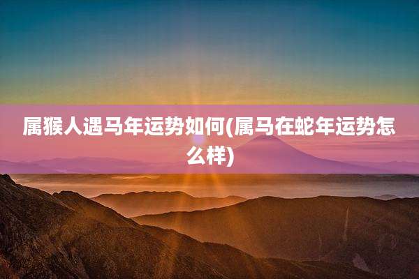 属猴人遇马年运势如何(属马在蛇年运势怎么样)