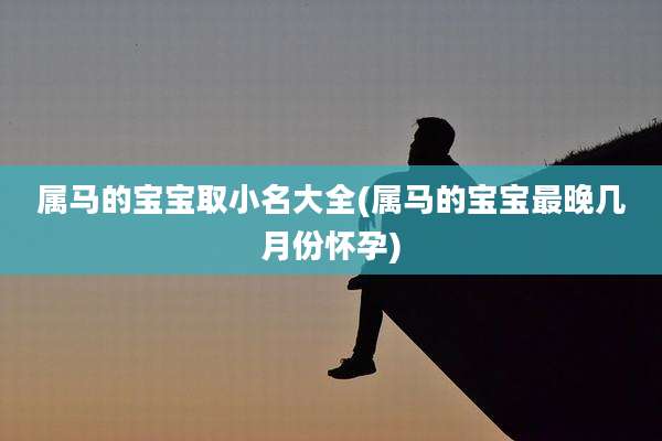 属马的宝宝取小名大全(属马的宝宝最晚几月份怀孕)