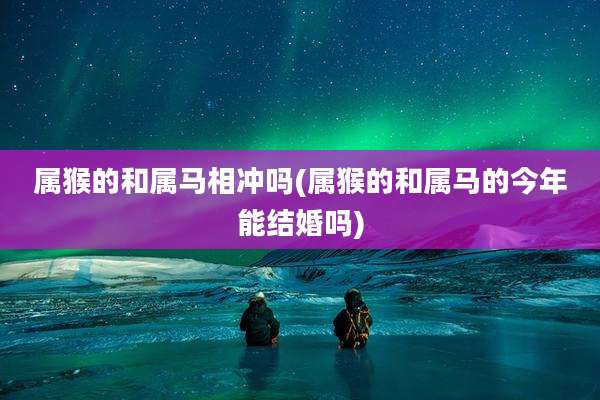 属猴的和属马相冲吗(属猴的和属马的今年能结婚吗)