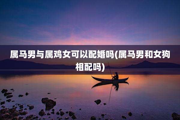 属马男与属鸡女可以配婚吗(属马男和女狗相配吗)