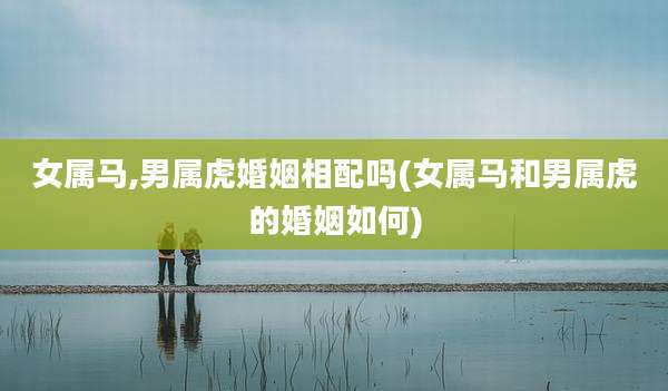 女属马,男属虎婚姻相配吗(女属马和男属虎的婚姻如何)