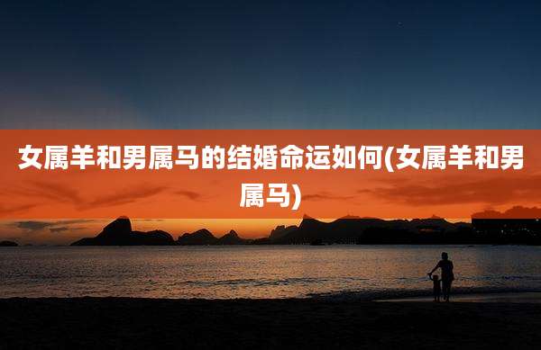 女属羊和男属马的结婚命运如何(女属羊和男属马)