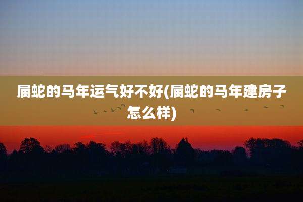 属蛇的马年运气好不好(属蛇的马年建房子怎么样)