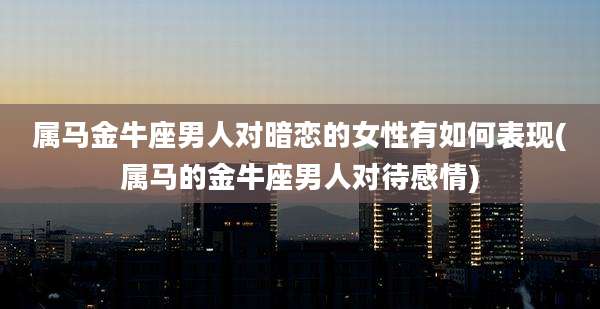 属马金牛座男人对暗恋的女性有如何表现(属马的金牛座男人对待感情)