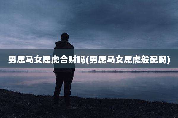 男属马女属虎合财吗(男属马女属虎般配吗)