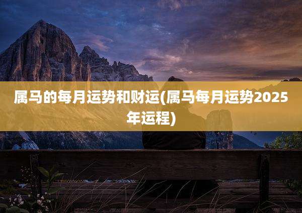 属马的每月运势和财运(属马每月运势2025年运程)