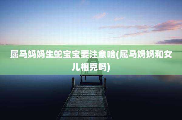 属马妈妈生蛇宝宝要注意啥(属马妈妈和女儿相克吗)