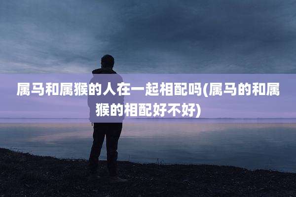 属马和属猴的人在一起相配吗(属马的和属猴的相配好不好)