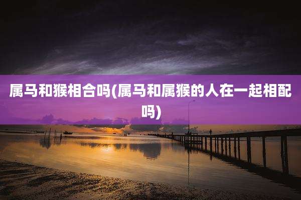 属马和猴相合吗(属马和属猴的人在一起相配吗)