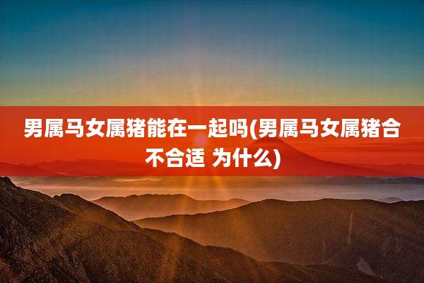 男属马女属猪能在一起吗(男属马女属猪合不合适 为什么)
